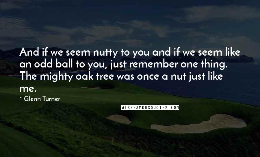 Glenn Turner quotes: And if we seem nutty to you and if we seem like an odd ball to you, just remember one thing. The mighty oak tree was once a nut just