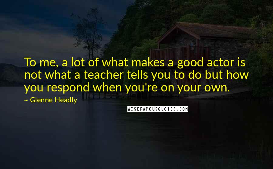 Glenne Headly quotes: To me, a lot of what makes a good actor is not what a teacher tells you to do but how you respond when you're on your own. Glenne Headly quotes: To me, a lot of what makes a good actor is not what a teacher tells you to do but how you respond when you're on your own.