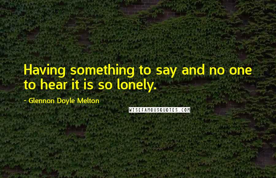 Glennon Doyle Melton quotes: Having something to say and no one to hear it is so lonely.