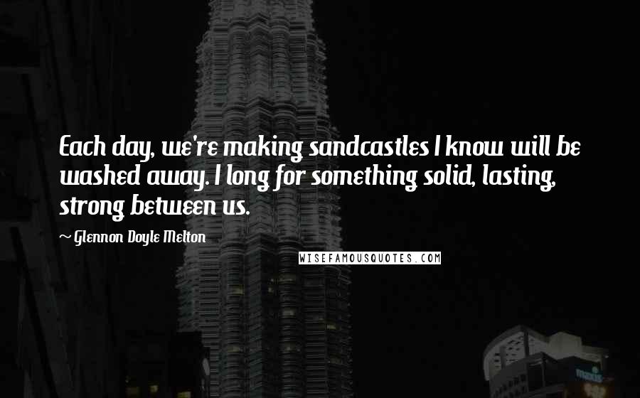 Glennon Doyle Melton quotes: Each day, we're making sandcastles I know will be washed away. I long for something solid, lasting, strong between us.