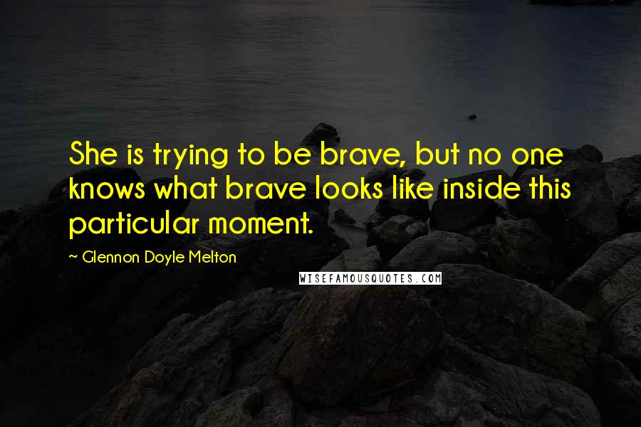 Glennon Doyle Melton quotes: She is trying to be brave, but no one knows what brave looks like inside this particular moment.