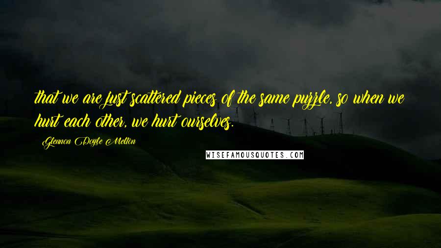 Glennon Doyle Melton quotes: that we are just scattered pieces of the same puzzle, so when we hurt each other, we hurt ourselves.