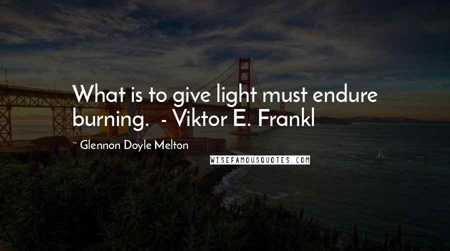 Glennon Doyle Melton quotes: What is to give light must endure burning. - Viktor E. Frankl