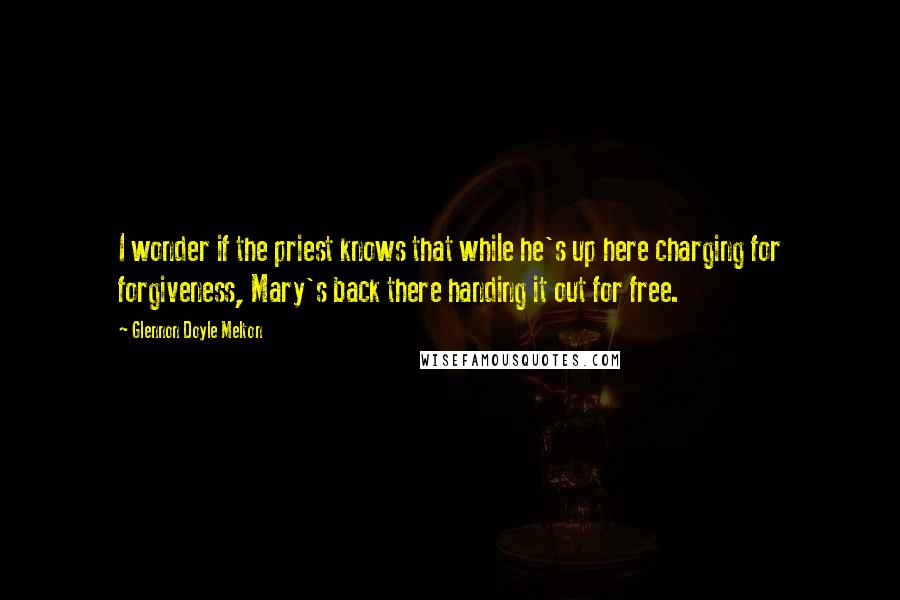 Glennon Doyle Melton quotes: I wonder if the priest knows that while he's up here charging for forgiveness, Mary's back there handing it out for free.