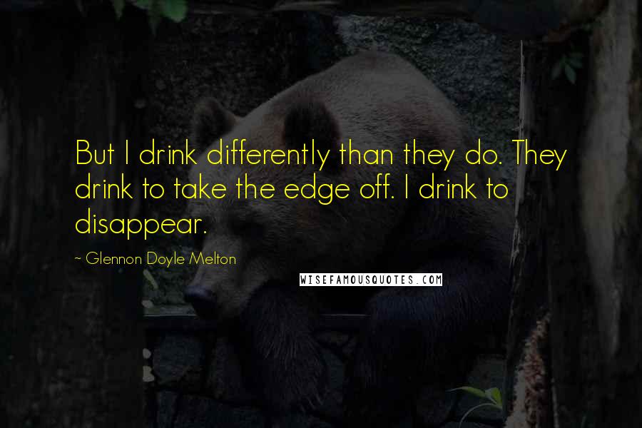 Glennon Doyle Melton quotes: But I drink differently than they do. They drink to take the edge off. I drink to disappear.