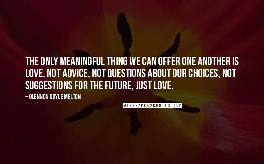 Glennon Doyle Melton quotes: The only meaningful thing we can offer one another is love. Not advice, not questions about our choices, not suggestions for the future, just love.