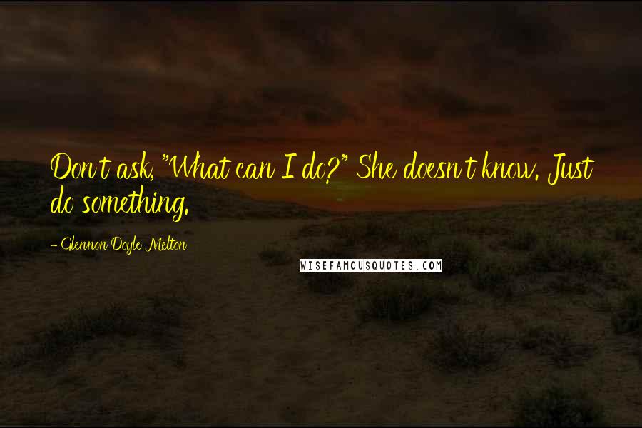 Glennon Doyle Melton quotes: Don't ask, "What can I do?" She doesn't know. Just do something.