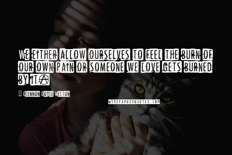 Glennon Doyle Melton quotes: We either allow ourselves to feel the burn of our own pain or someone we love gets burned by it.