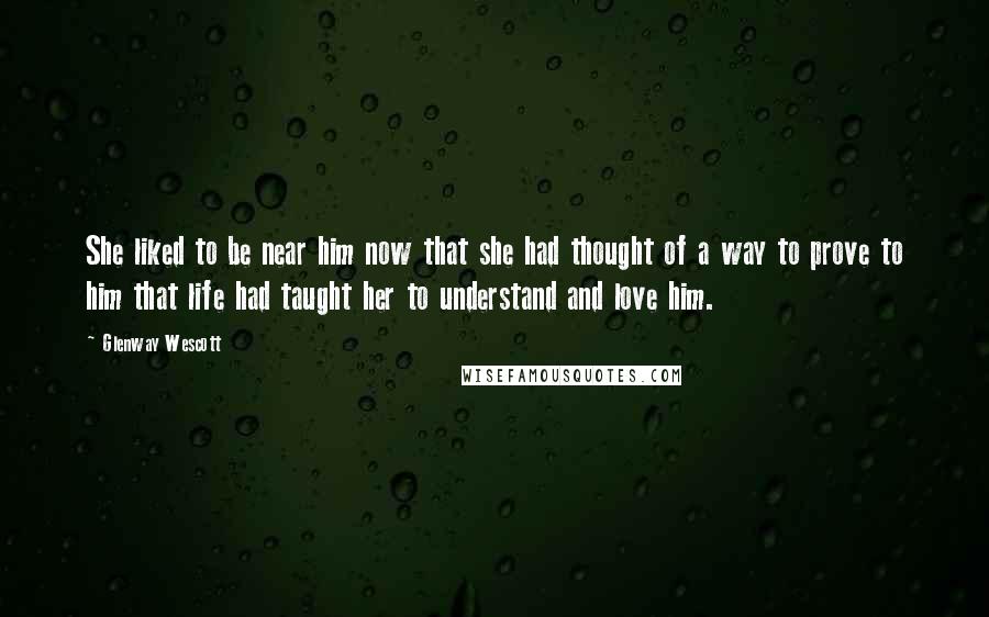 Glenway Wescott quotes: She liked to be near him now that she had thought of a way to prove to him that life had taught her to understand and love him. Glenway Wescott quotes: She liked to be near him now that she had thought of a way to prove to him that life had taught her to understand and love him.