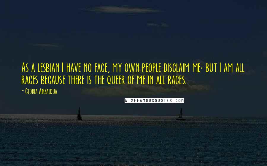 Gloria Anzaldua quotes: As a lesbian I have no face, my own people disclaim me; but I am all races because there is the queer of me in all races.