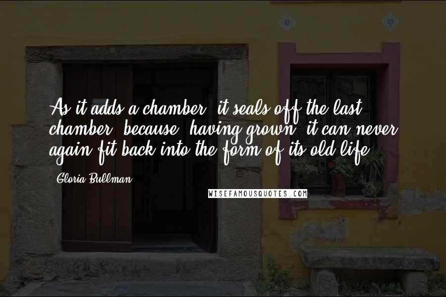 Gloria Bullman quotes: As it adds a chamber, it seals off the last chamber, because, having grown, it can never again fit back into the form of its old life. Gloria Bullman quotes: As it adds a chamber, it seals off the last chamber, because, having grown, it can never again fit back into the form of its old life.