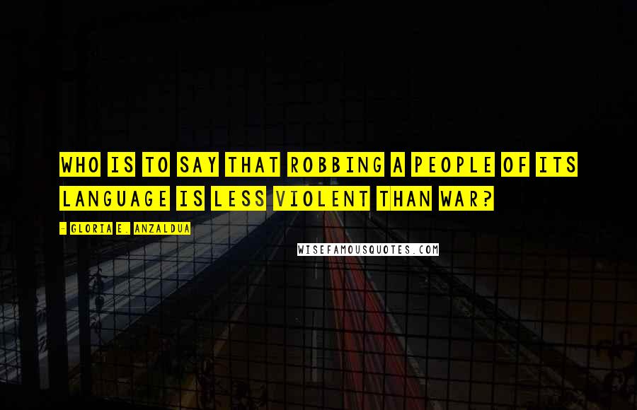 Gloria E. Anzaldua quotes: Who is to say that robbing a people of its language is less violent than war?