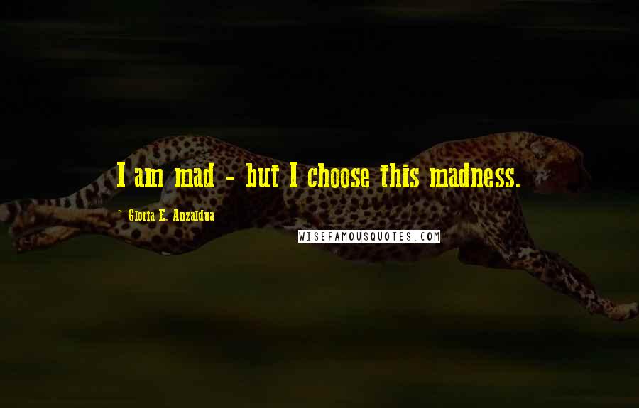 Gloria E. Anzaldua quotes: I am mad - but I choose this madness.