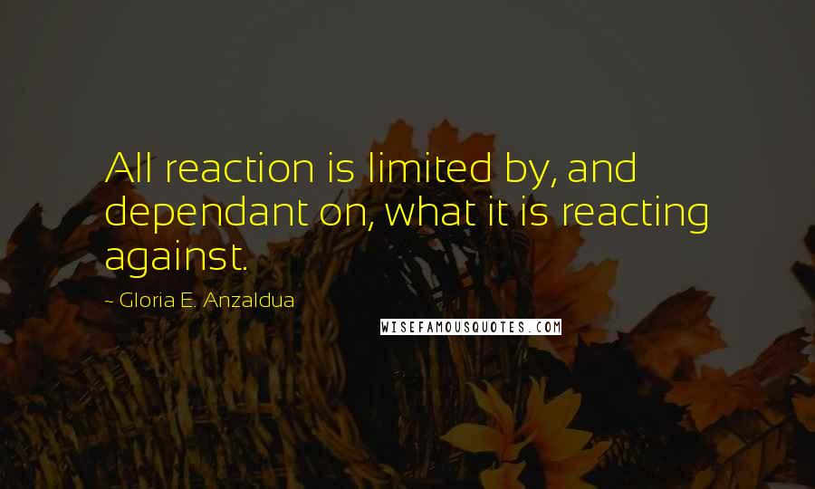 Gloria E. Anzaldua quotes: All reaction is limited by, and dependant on, what it is reacting against.