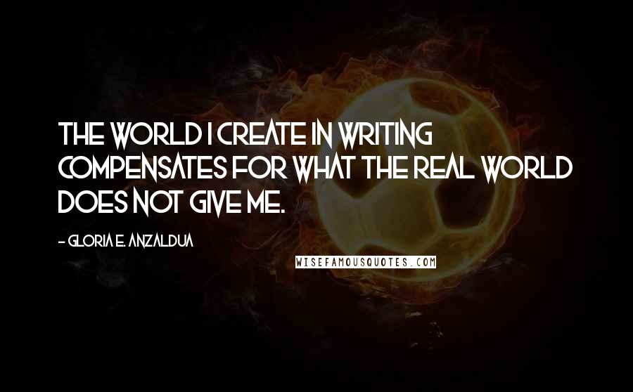 Gloria E. Anzaldua quotes: The world I create in writing compensates for what the real world does not give me.