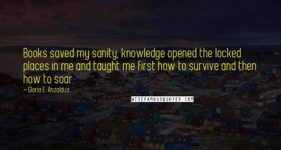 Gloria E. Anzaldua quotes: Books saved my sanity, knowledge opened the locked places in me and taught me first how to survive and then how to soar.