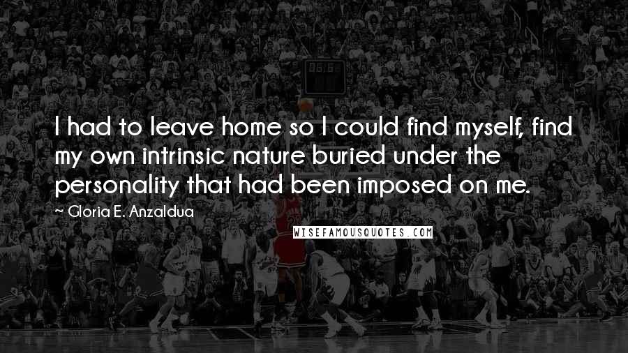 Gloria E. Anzaldua quotes: I had to leave home so I could find myself, find my own intrinsic nature buried under the personality that had been imposed on me.