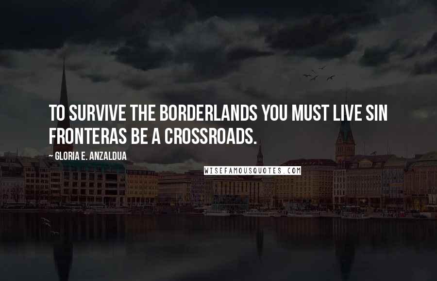 Gloria E. Anzaldua quotes: To survive the Borderlands you must live sin fronteras be a crossroads.