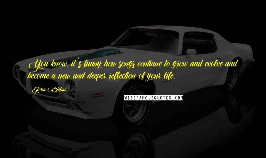 Gloria Estefan quotes: You know, it's funny how songs continue to grow and evolve and become a new and deeper reflection of your life.