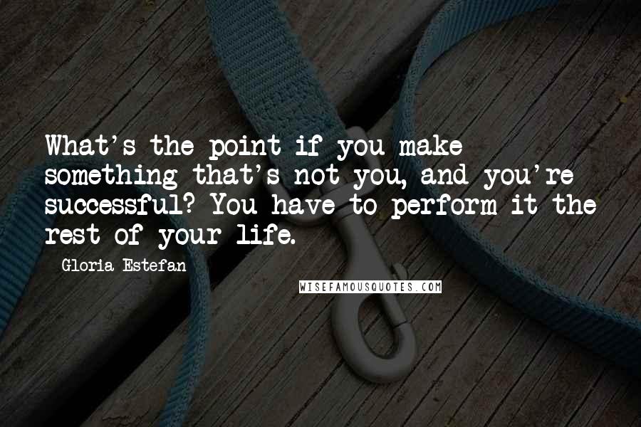 Gloria Estefan quotes: What's the point if you make something that's not you, and you're successful? You have to perform it the rest of your life.