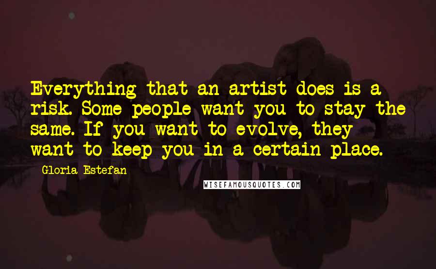 Gloria Estefan quotes: Everything that an artist does is a risk. Some people want you to stay the same. If you want to evolve, they want to keep you in a certain place.