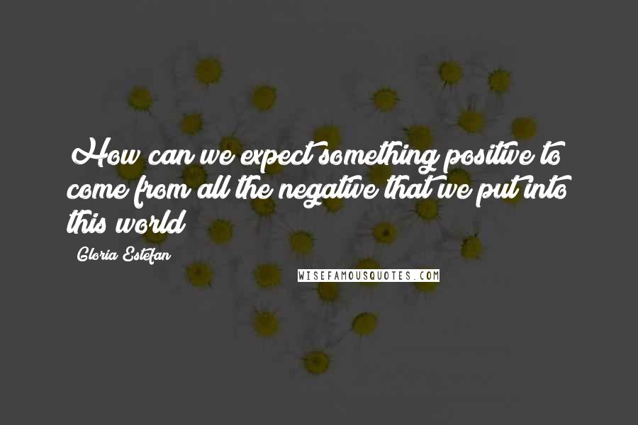 Gloria Estefan quotes: How can we expect something positive to come from all the negative that we put into this world?