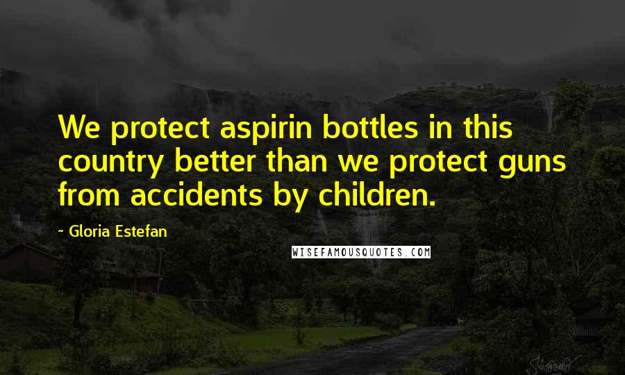 Gloria Estefan quotes: We protect aspirin bottles in this country better than we protect guns from accidents by children.