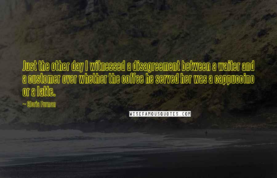 Gloria Furman quotes: Just the other day I witnessed a disagreement between a waiter and a customer over whether the coffee he served her was a cappuccino or a latte.