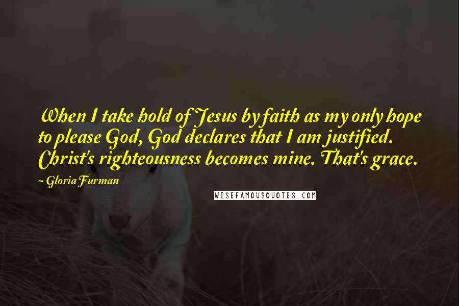 Gloria Furman quotes: When I take hold of Jesus by faith as my only hope to please God, God declares that I am justified. Christ's righteousness becomes mine. That's grace. Gloria Furman quotes: When I take hold of Jesus by faith as my only hope to please God, God declares that I am justified. Christ's righteousness becomes mine. That's grace.