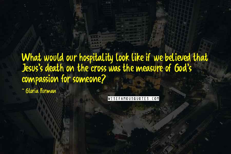 Gloria Furman quotes: What would our hospitality look like if we believed that Jesus's death on the cross was the measure of God's compassion for someone?