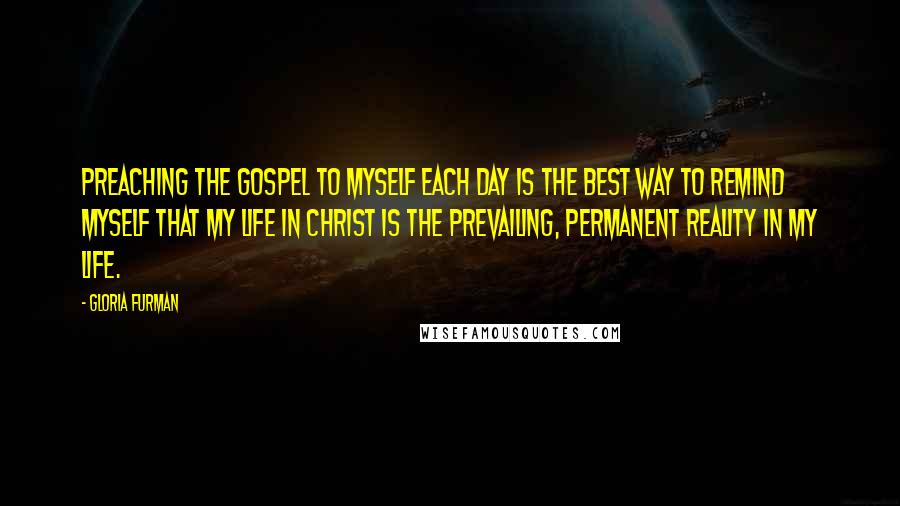 Gloria Furman quotes: Preaching the gospel to myself each day is the best way to remind myself that my life in Christ is the prevailing, permanent reality in my life.