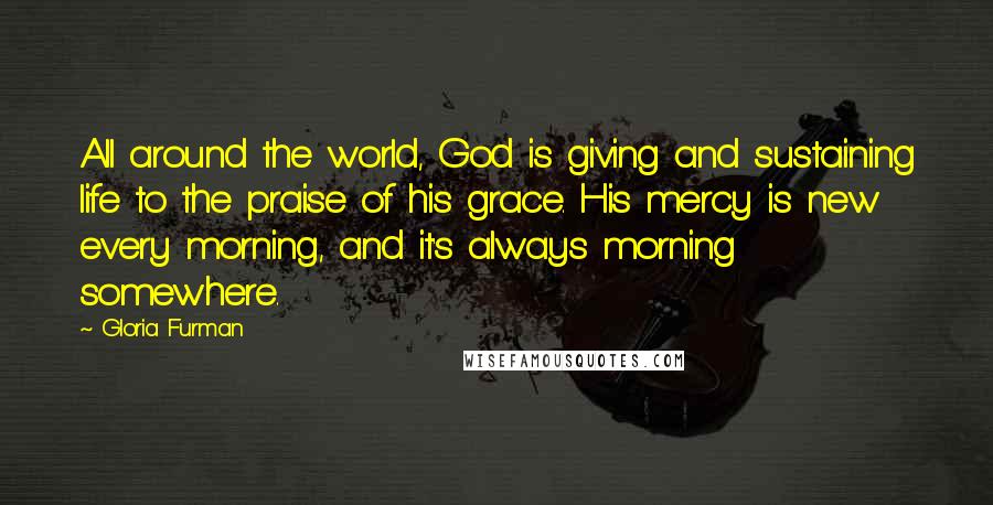 Gloria Furman quotes: All around the world, God is giving and sustaining life to the praise of his grace. His mercy is new every morning, and it's always morning somewhere.