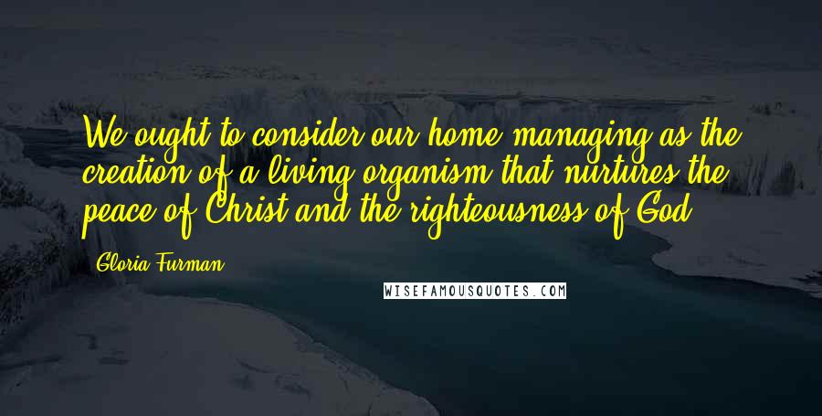Gloria Furman quotes: We ought to consider our home managing as the creation of a living organism that nurtures the peace of Christ and the righteousness of God.