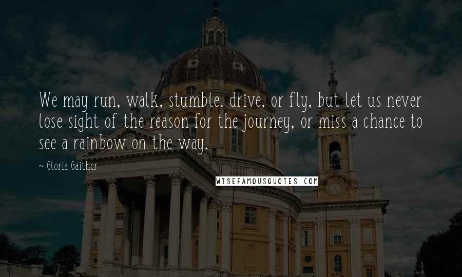 Gloria Gaither quotes: We may run, walk, stumble. drive, or fly, but let us never lose sight of the reason for the journey, or miss a chance to see a rainbow on the