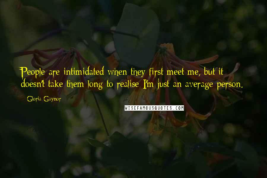Gloria Gaynor quotes: People are intimidated when they first meet me, but it doesn't take them long to realise I'm just an average person. Gloria Gaynor quotes: People are intimidated when they first meet me, but it doesn't take them long to realise I'm just an average person.