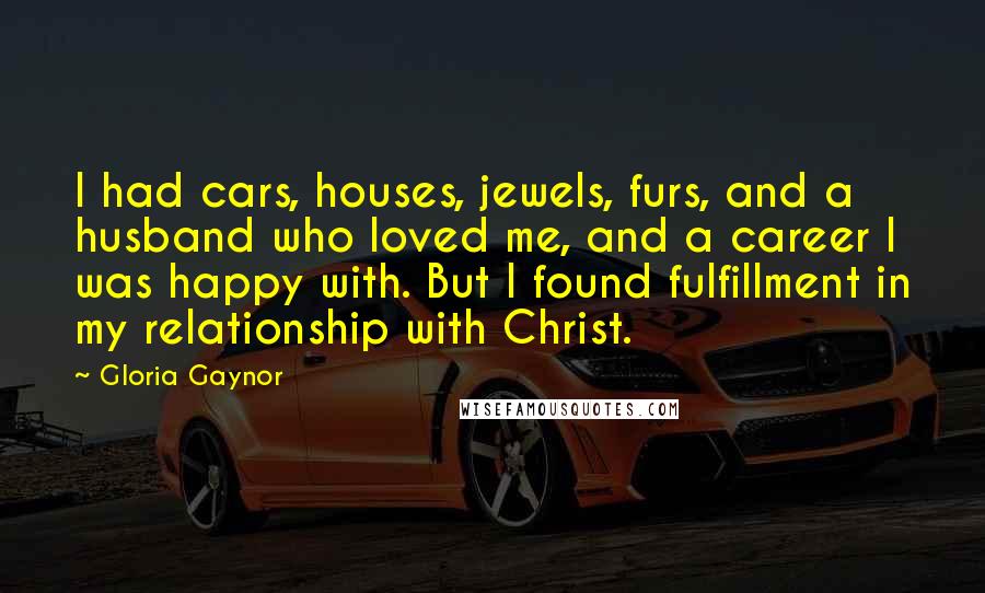 Gloria Gaynor quotes: I had cars, houses, jewels, furs, and a husband who loved me, and a career I was happy with. But I found fulfillment in my relationship with Christ.