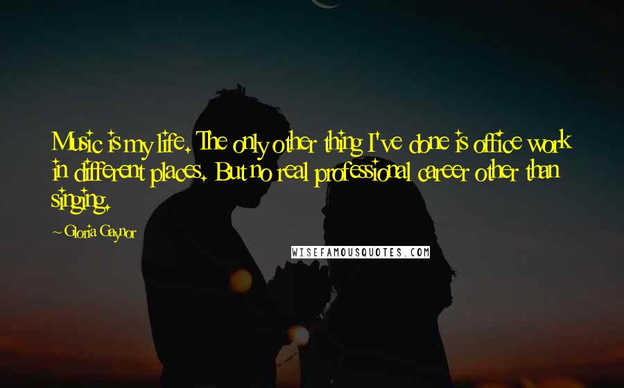 Gloria Gaynor quotes: Music is my life. The only other thing I've done is office work in different places. But no real professional career other than singing. Gloria Gaynor quotes: Music is my life. The only other thing I've done is office work in different places. But no real professional career other than singing.