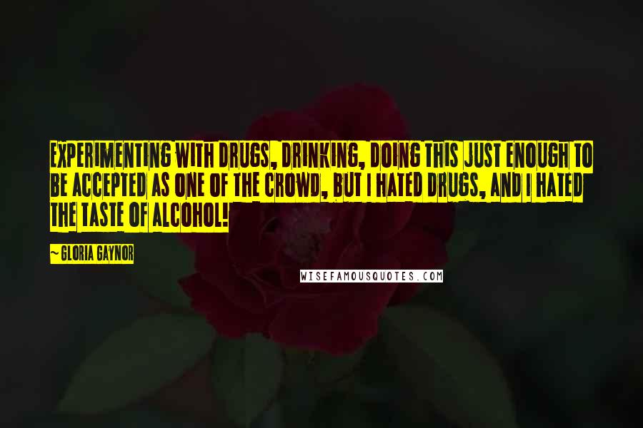 Gloria Gaynor quotes: Experimenting with drugs, drinking, doing this just enough to be accepted as one of the crowd, but I hated drugs, and I hated the taste of alcohol! Gloria Gaynor quotes: Experimenting with drugs, drinking, doing this just enough to be accepted as one of the crowd, but I hated drugs, and I hated the taste of alcohol!