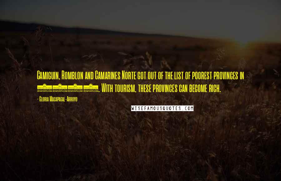 Gloria Macapagal-Arroyo quotes: Camiguin, Romblon and Camarines Norte got out of the list of poorest provinces in 2003. With tourism, these provinces can become rich. Gloria Macapagal-Arroyo quotes: Camiguin, Romblon and Camarines Norte got out of the list of poorest provinces in 2003. With tourism, these provinces can become rich.