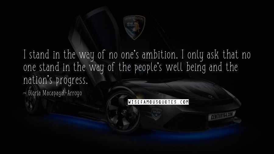 Gloria Macapagal-Arroyo quotes: I stand in the way of no one's ambition. I only ask that no one stand in the way of the people's well being and the nation's progress. Gloria Macapagal-Arroyo quotes: I stand in the way of no one's ambition. I only ask that no one stand in the way of the people's well being and the nation's progress.