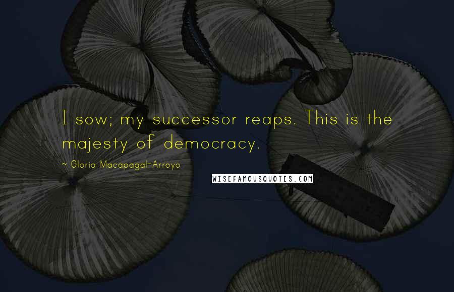 Gloria Macapagal-Arroyo quotes: I sow; my successor reaps. This is the majesty of democracy.