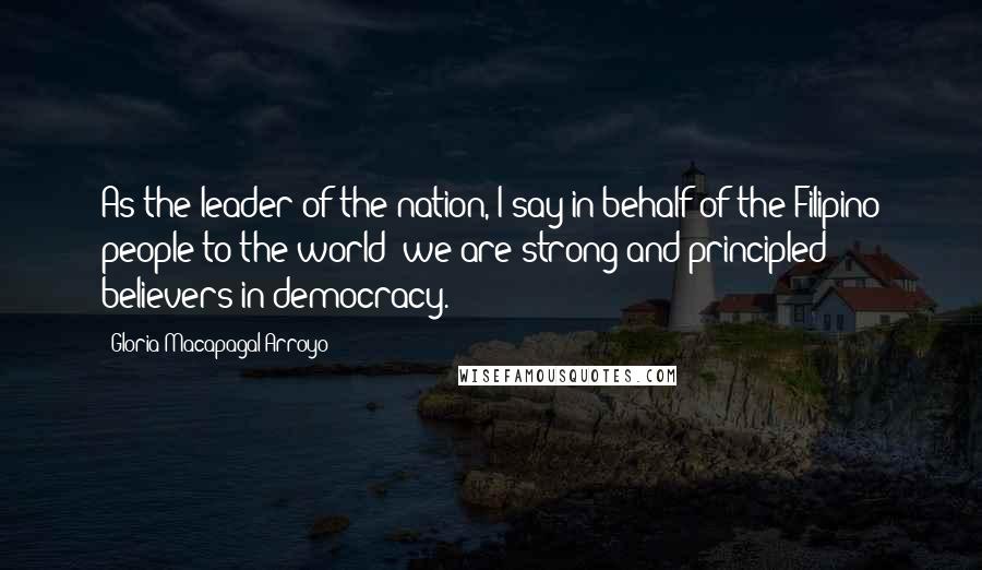 Gloria Macapagal-Arroyo quotes: As the leader of the nation, I say in behalf of the Filipino people to the world: we are strong and principled believers in democracy.