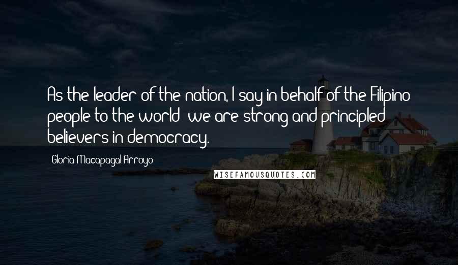 Gloria Macapagal-Arroyo quotes: As the leader of the nation, I say in behalf of the Filipino people to the world: we are strong and principled believers in democracy. Gloria Macapagal-Arroyo quotes: As the leader of the nation, I say in behalf of the Filipino people to the world: we are strong and principled believers in democracy.