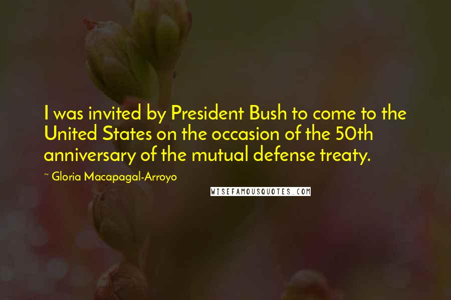 Gloria Macapagal-Arroyo quotes: I was invited by President Bush to come to the United States on the occasion of the 50th anniversary of the mutual defense treaty. Gloria Macapagal-Arroyo quotes: I was invited by President Bush to come to the United States on the occasion of the 50th anniversary of the mutual defense treaty.