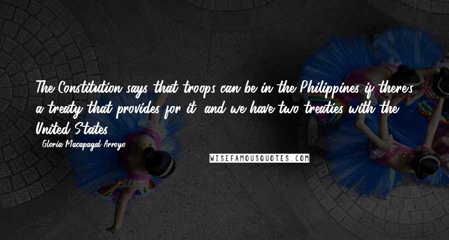 Gloria Macapagal-Arroyo quotes: The Constitution says that troops can be in the Philippines if there's a treaty that provides for it, and we have two treaties with the United States.