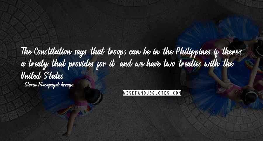 Gloria Macapagal-Arroyo quotes: The Constitution says that troops can be in the Philippines if there's a treaty that provides for it, and we have two treaties with the United States. Gloria Macapagal-Arroyo quotes: The Constitution says that troops can be in the Philippines if there's a treaty that provides for it, and we have two treaties with the United States.
