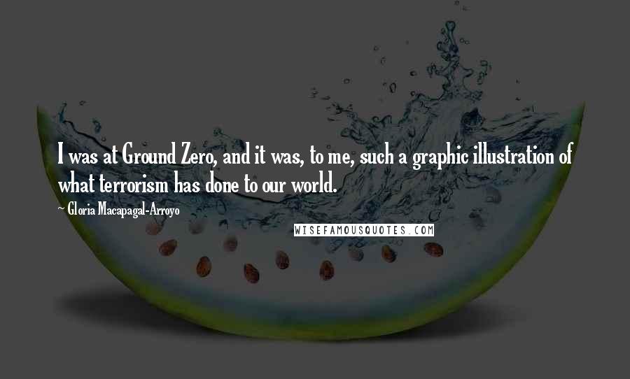 Gloria Macapagal-Arroyo quotes: I was at Ground Zero, and it was, to me, such a graphic illustration of what terrorism has done to our world. Gloria Macapagal-Arroyo quotes: I was at Ground Zero, and it was, to me, such a graphic illustration of what terrorism has done to our world.