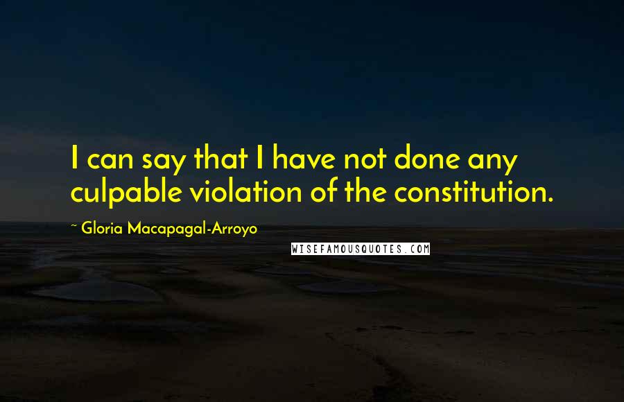 Gloria Macapagal-Arroyo quotes: I can say that I have not done any culpable violation of the constitution.