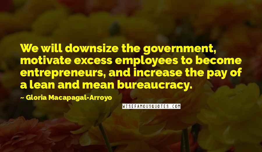Gloria Macapagal-Arroyo quotes: We will downsize the government, motivate excess employees to become entrepreneurs, and increase the pay of a lean and mean bureaucracy.