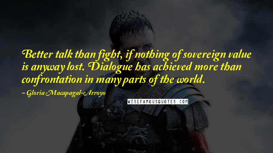 Gloria Macapagal-Arroyo quotes: Better talk than fight, if nothing of sovereign value is anyway lost. Dialogue has achieved more than confrontation in many parts of the world. Gloria Macapagal-Arroyo quotes: Better talk than fight, if nothing of sovereign value is anyway lost. Dialogue has achieved more than confrontation in many parts of the world.